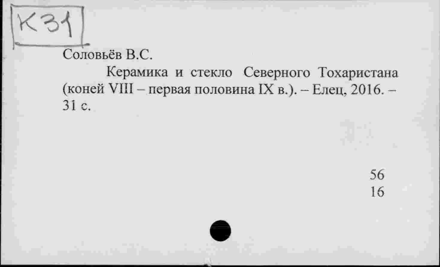 ﻿к-àj
Соловьёв В.С.
Керамика и стекло Северного Тохаристана (коней VIII - первая половина IX в.). - Елец. 2016. -31 с.
56
16